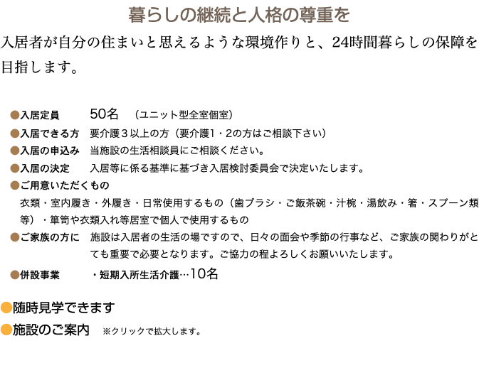 暮らしの継続と人格の尊重を 入居者が自分の住まいと思えるような環境作りと、24時間暮らしの保障を目指します。 ●入居定員 50名　（ユニット型全室個室） ●入居できる方　要介護３以上の方（要介護1・2の方はご相談下さい） ●入居の申込み　当施設の生活相談員にご相談ください。 ●入居の決定 入居等に係る基準に基づき入居検討委員会で決定いたします。 ●ご用意いただくもの 衣類・室内履き・外履き・日常使用するもの（歯ブラシ・ご飯茶碗・汁椀・湯飲み・箸・スプーン類等）・箪笥や衣類入れ等居室で個人で使用するもの ●ご家族の方に　施設は入居者の生活の場ですので、日々の面会や季節の行事など、ご家族の関わりがとても重要で必要となります。ご協力の程よろしくお願いいたします。 ●併設事業 ・短期入所生活介護…10名 ●随時見学できます ●施設のご案内　※クリックで拡大します。 