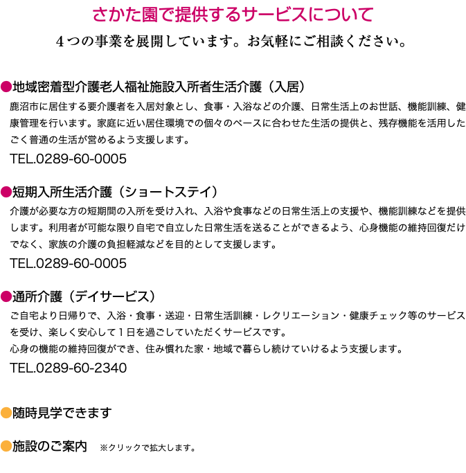さかた園で提供するサービスについて ４つの事業を展開しています。お気軽にご相談ください。 ●地域密着型介護老人福祉施設入所者生活介護（入居） 鹿沼市に居住する要介護者を入居対象とし、食事・入浴などの介護、日常生活上のお世話、機能訓練、健康管理を行います。家庭に近い居住環境での個々のペースに合わせた生活の提供と、残存機能を活用したごく普通の生活が営めるよう支援します。 TEL.0289-60-0005 ●短期入所生活介護（ショートステイ） 介護が必要な方の短期間の入所を受け入れ、入浴や食事などの日常生活上の支援や、機能訓練などを提供します。利用者が可能な限り自宅で自立した日常生活を送ることができるよう、心身機能の維持回復だけでなく、家族の介護の負担軽減などを目的として支援します。 TEL.0289-60-0005 ●通所介護（デイサービス） ご自宅より日帰りで、入浴・食事・送迎・日常生活訓練・レクリエーション・健康チェック等のサービスを受け、楽しく安心して１日を過ごしていただくサービスです。 心身の機能の維持回復ができ、住み慣れた家・地域で暮らし続けていけるよう支援します。 TEL.0289-60-2340 ●随時見学できます ●施設のご案内　※クリックで拡大します。 