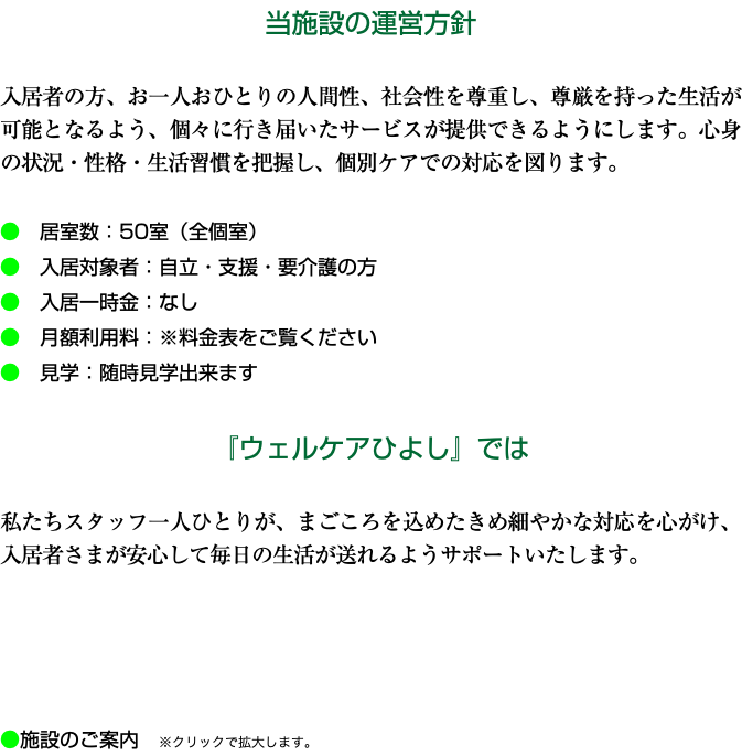 当施設の運営方針 入居者の方、お一人おひとりの人間性、社会性を尊重し、尊厳を持った生活が可能となるよう、個々に行き届いたサービスが提供できるようにします。心身の状況・性格・生活習慣を把握し、個別ケアでの対応を図ります。 ●　居室数：50室（全個室） ●　入居対象者：自立・支援・要介護の方 ●　入居一時金：なし ●　月額利用料：※料金表をご覧ください ●　見学：随時見学出来ます 『ウェルケアひよし』では 私たちスタッフ一人ひとりが、まごころを込めたきめ細やかな対応を心がけ、 入居者さまが安心して毎日の生活が送れるようサポートいたします。 ●施設のご案内　※クリックで拡大します。