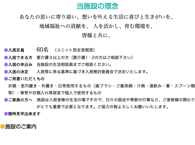 当施設の理念 あなたの思いに寄り添い、想いを叶える生活に喜びと生きがいを、 地域福祉への貢献を、 人を活かし、育む環境を、 皆様と共に、 ●入居定員 60名　（ユニット型全室個室） ●入居できる方　要介護３以上の方（要介護1・2の方はご相談下さい） ●入居の申込み　当施設の生活相談員までご相談ください。 ●入居の決定 入居等に係る基準に基づき入居検討委員会で決定いたします。 ●ご用意いただくもの 衣類・室内履き・外履き・日常使用するもの（歯ブラシ・ご飯茶碗・汁椀・湯飲み・箸・スプーン類等）・箪笥や衣類入れ等居室で個人で使用するもの ●ご家族の方へ　施設は入居者様の生活の場ですので、日々の面会や季節の行事など、ご家族様の関わりがとても重要で必要となります。ご協力の程よろしくお願いいたします。 ●随時見学出来ます ●施設のご案内 