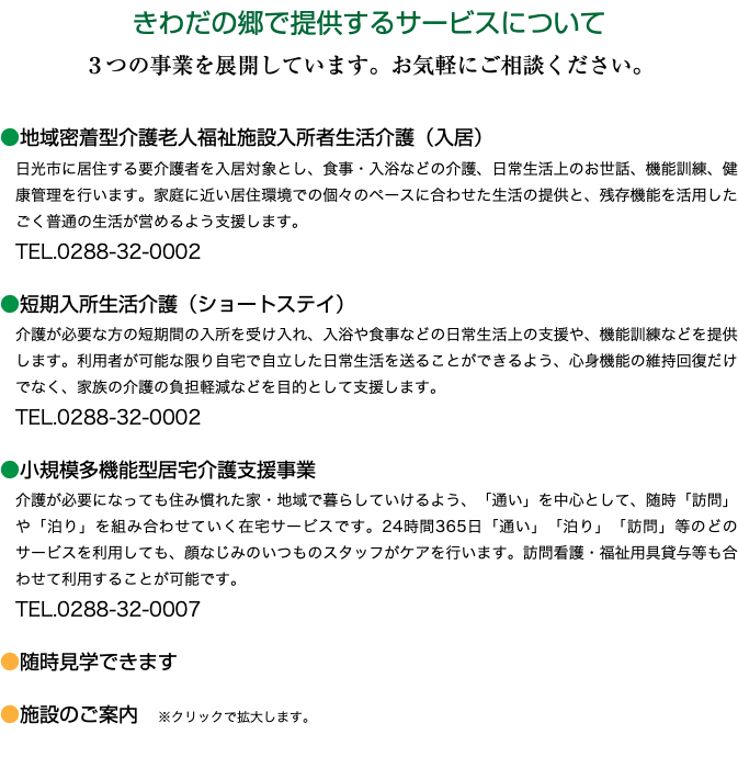 きわだの郷で提供するサービスについて ３つの事業を展開しています。お気軽にご相談ください。 ●地域密着型介護老人福祉施設入所者生活介護（入居） 日光市に居住する要介護者を入居対象とし、食事・入浴などの介護、日常生活上のお世話、機能訓練、健康管理を行います。家庭に近い居住環境での個々のペースに合わせた生活の提供と、残存機能を活用したごく普通の生活が営めるよう支援します。 TEL.0288-32-0002 ●短期入所生活介護（ショートステイ） 介護が必要な方の短期間の入所を受け入れ、入浴や食事などの日常生活上の支援や、機能訓練などを提供します。利用者が可能な限り自宅で自立した日常生活を送ることができるよう、心身機能の維持回復だけでなく、家族の介護の負担軽減などを目的として支援します。 TEL.0288-32-0002 ●小規模多機能型居宅介護支援事業 介護が必要になっても住み慣れた家・地域で暮らしていけるよう、「通い」を中心として、随時「訪問」や「泊り」を組み合わせていく在宅サービスです。24時間365日「通い」「泊り」「訪問」等のどのサービスを利用しても、顔なじみのいつものスタッフがケアを行います。訪問看護・福祉用具貸与等も合わせて利用することが可能です。 TEL.0288-32-0007 ●随時見学できます ●施設のご案内　※クリックで拡大します。 